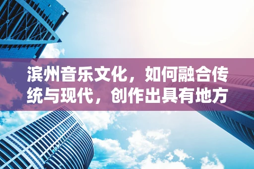滨州音乐文化，如何融合传统与现代，创作出具有地方特色的音乐作品？