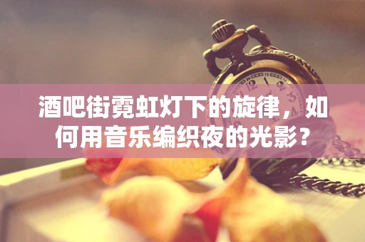 酒吧街霓虹灯下的旋律，如何用音乐编织夜的光影？