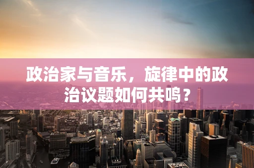 政治家与音乐，旋律中的政治议题如何共鸣？