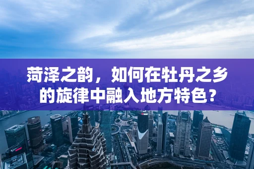 菏泽之韵，如何在牡丹之乡的旋律中融入地方特色？