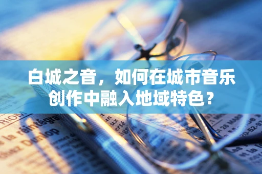白城之音，如何在城市音乐创作中融入地域特色？
