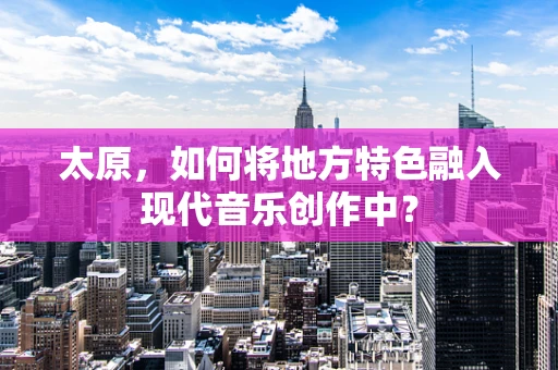 太原，如何将地方特色融入现代音乐创作中？