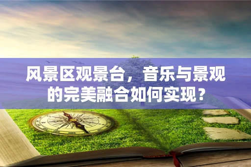 风景区观景台，音乐与景观的完美融合如何实现？