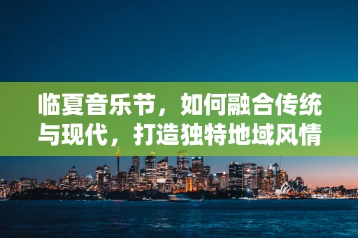 临夏音乐节，如何融合传统与现代，打造独特地域风情？