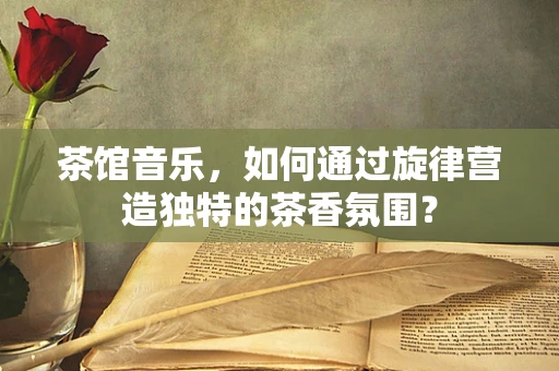 茶馆音乐，如何通过旋律营造独特的茶香氛围？