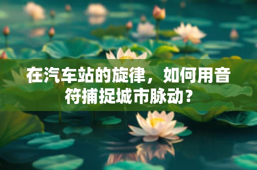 在汽车站的旋律，如何用音符捕捉城市脉动？