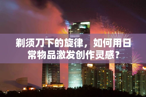 剃须刀下的旋律，如何用日常物品激发创作灵感？