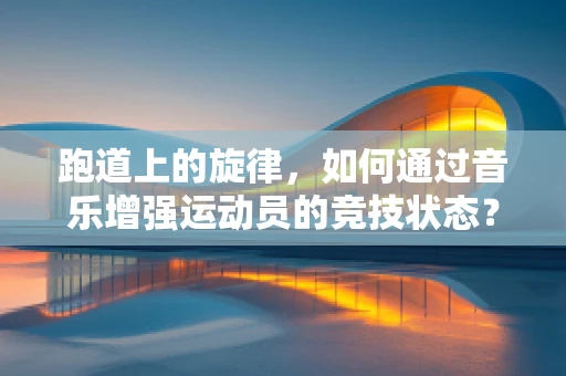 跑道上的旋律，如何通过音乐增强运动员的竞技状态？