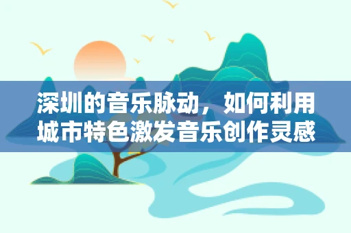 深圳的音乐脉动，如何利用城市特色激发音乐创作灵感？