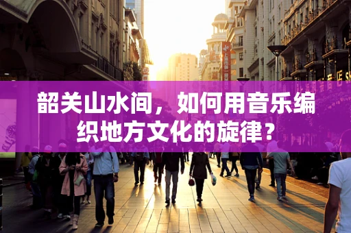 韶关山水间，如何用音乐编织地方文化的旋律？