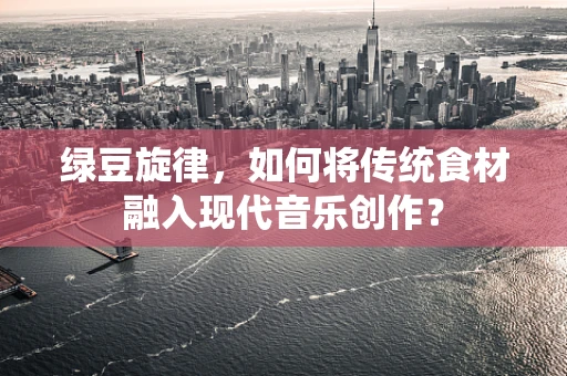 绿豆旋律，如何将传统食材融入现代音乐创作？