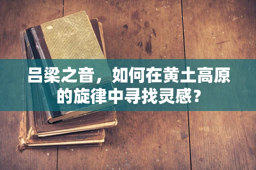 吕梁之音，如何在黄土高原的旋律中寻找灵感？