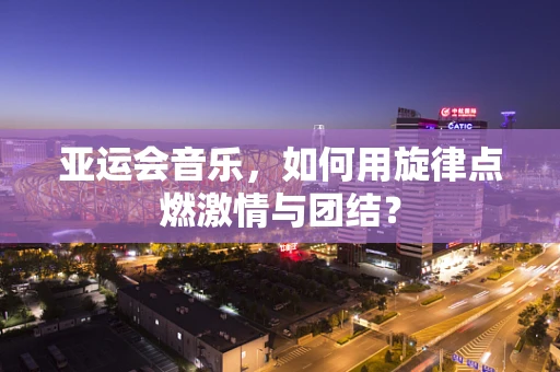 亚运会音乐，如何用旋律点燃激情与团结？