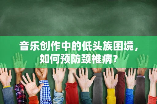 音乐创作中的低头族困境，如何预防颈椎病？