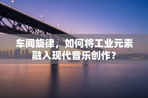 车间旋律，如何将工业元素融入现代音乐创作？