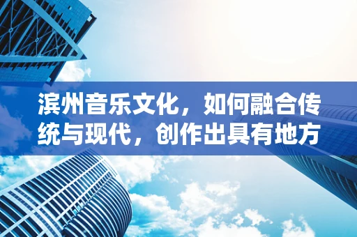 滨州音乐文化，如何融合传统与现代，创作出具有地方特色的音乐作品？