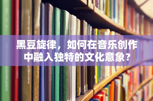 黑豆旋律，如何在音乐创作中融入独特的文化意象？