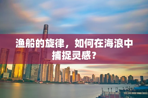 渔船的旋律，如何在海浪中捕捉灵感？