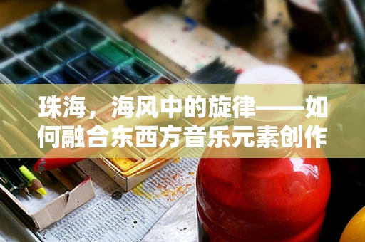 珠海，海风中的旋律——如何融合东西方音乐元素创作城市主题曲？