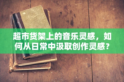 超市货架上的音乐灵感，如何从日常中汲取创作灵感？