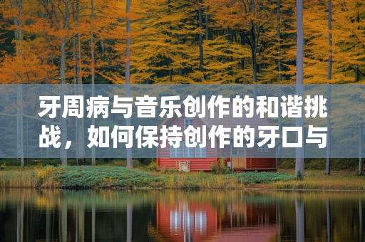 牙周病与音乐创作的和谐挑战，如何保持创作的牙口与旋律