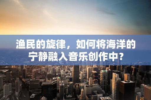 渔民的旋律，如何将海洋的宁静融入音乐创作中？