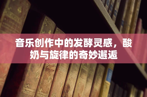 音乐创作中的发酵灵感，酸奶与旋律的奇妙邂逅