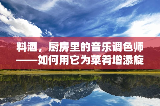 料酒，厨房里的音乐调色师——如何用它为菜肴增添旋律？
