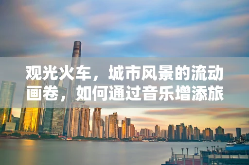 观光火车，城市风景的流动画卷，如何通过音乐增添旅行韵味？