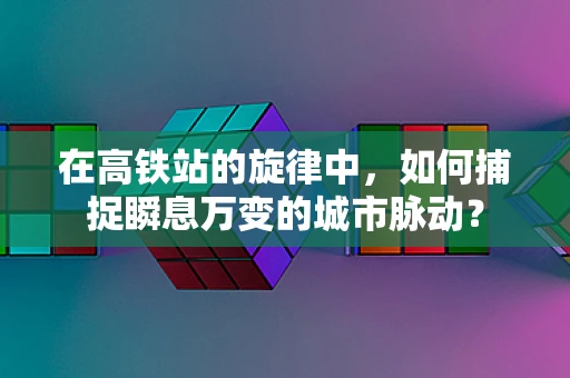 在高铁站的旋律中，如何捕捉瞬息万变的城市脉动？