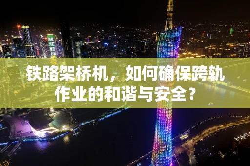 铁路架桥机，如何确保跨轨作业的和谐与安全？