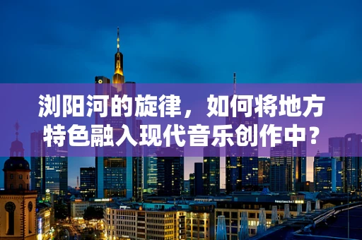 浏阳河的旋律，如何将地方特色融入现代音乐创作中？