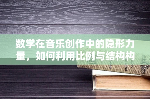 数学在音乐创作中的隐形力量，如何利用比例与结构构建旋律的和谐？