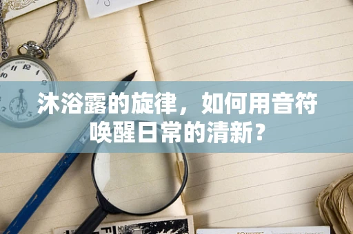 沐浴露的旋律，如何用音符唤醒日常的清新？