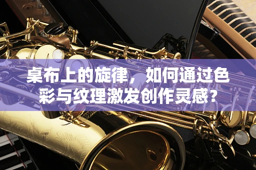 桌布上的旋律，如何通过色彩与纹理激发创作灵感？