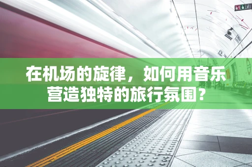 在机场的旋律，如何用音乐营造独特的旅行氛围？