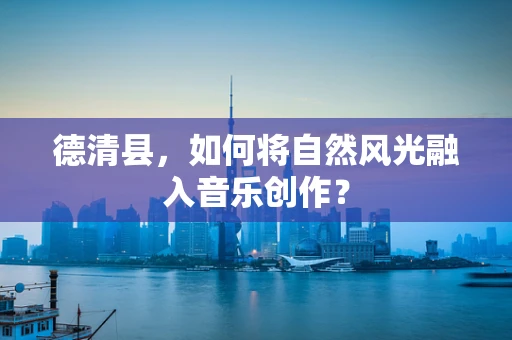 德清县，如何将自然风光融入音乐创作？