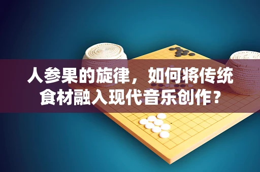 人参果的旋律，如何将传统食材融入现代音乐创作？