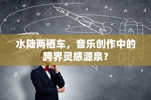水陆两栖车，音乐创作中的跨界灵感源泉？