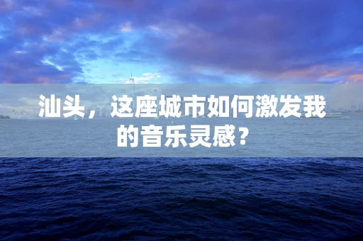 汕头，这座城市如何激发我的音乐灵感？