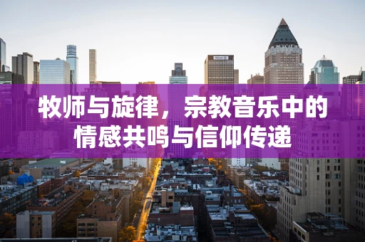 牧师与旋律，宗教音乐中的情感共鸣与信仰传递