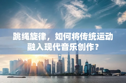 跳绳旋律，如何将传统运动融入现代音乐创作？