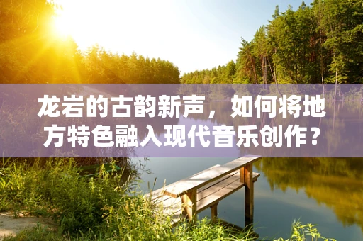 龙岩的古韵新声，如何将地方特色融入现代音乐创作？