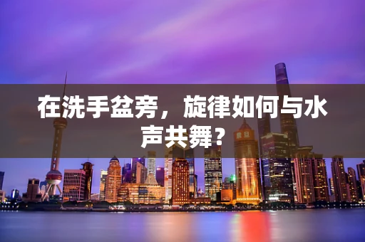在洗手盆旁，旋律如何与水声共舞？