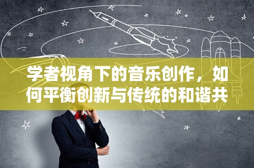 学者视角下的音乐创作，如何平衡创新与传统的和谐共生？