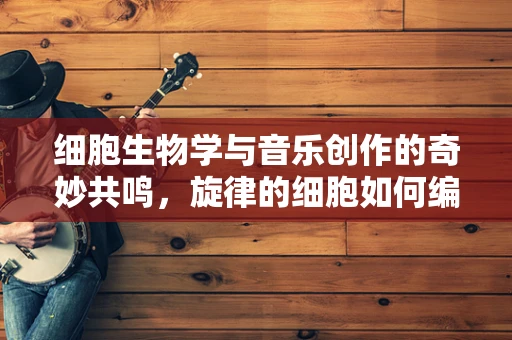 细胞生物学与音乐创作的奇妙共鸣，旋律的细胞如何编织？