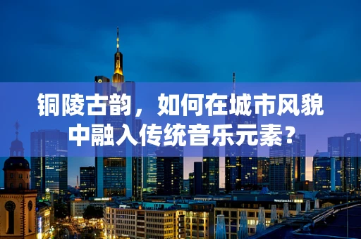 铜陵古韵，如何在城市风貌中融入传统音乐元素？
