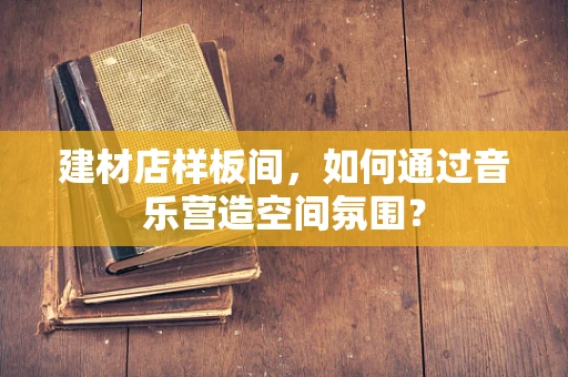 建材店样板间，如何通过音乐营造空间氛围？