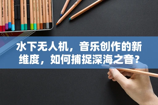 水下无人机，音乐创作的新维度，如何捕捉深海之音？