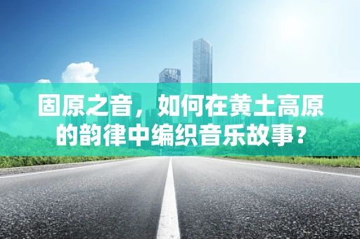 固原之音，如何在黄土高原的韵律中编织音乐故事？